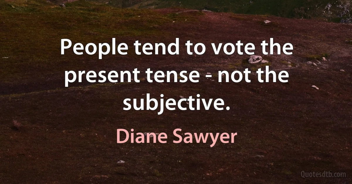 People tend to vote the present tense - not the subjective. (Diane Sawyer)