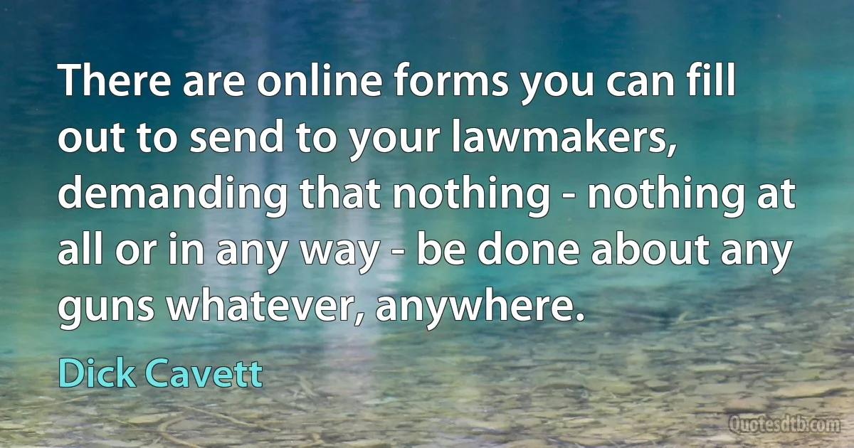 There are online forms you can fill out to send to your lawmakers, demanding that nothing - nothing at all or in any way - be done about any guns whatever, anywhere. (Dick Cavett)