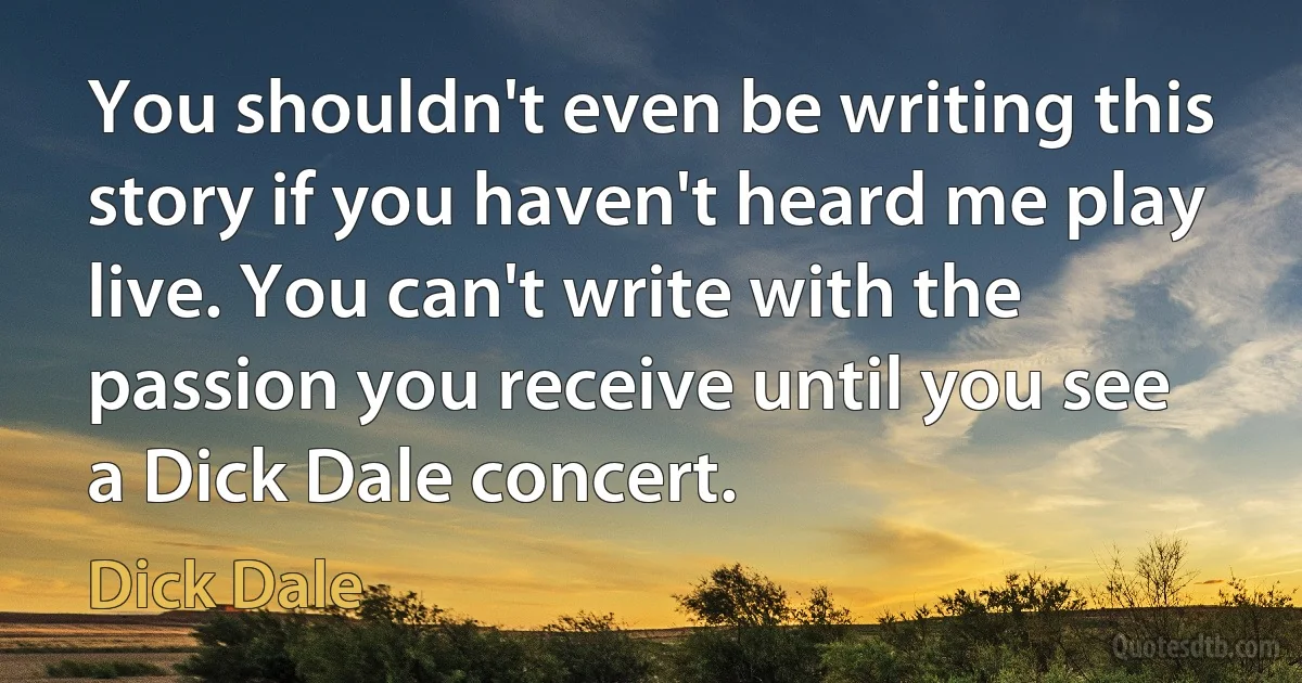 You shouldn't even be writing this story if you haven't heard me play live. You can't write with the passion you receive until you see a Dick Dale concert. (Dick Dale)