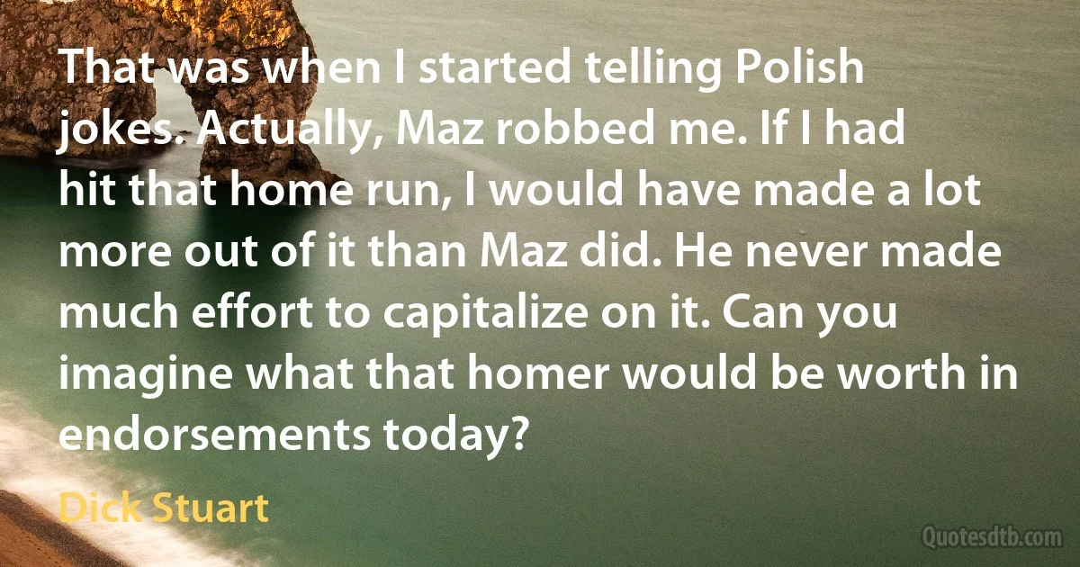 That was when I started telling Polish jokes. Actually, Maz robbed me. If I had hit that home run, I would have made a lot more out of it than Maz did. He never made much effort to capitalize on it. Can you imagine what that homer would be worth in endorsements today? (Dick Stuart)