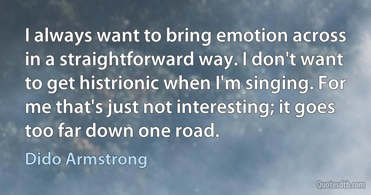 I always want to bring emotion across in a straightforward way. I don't want to get histrionic when I'm singing. For me that's just not interesting; it goes too far down one road. (Dido Armstrong)