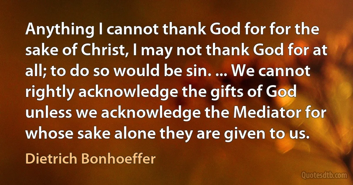 Anything I cannot thank God for for the sake of Christ, I may not thank God for at all; to do so would be sin. ... We cannot rightly acknowledge the gifts of God unless we acknowledge the Mediator for whose sake alone they are given to us. (Dietrich Bonhoeffer)