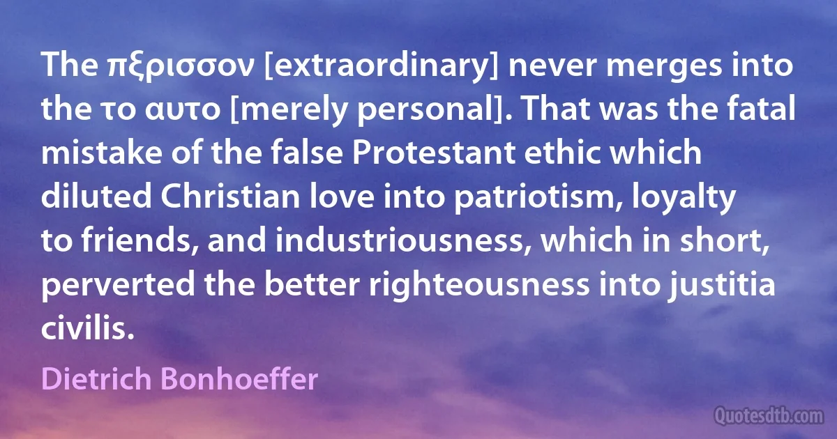 The πξρισσον [extraordinary] never merges into the το αυτο [merely personal]. That was the fatal mistake of the false Protestant ethic which diluted Christian love into patriotism, loyalty to friends, and industriousness, which in short, perverted the better righteousness into justitia civilis. (Dietrich Bonhoeffer)