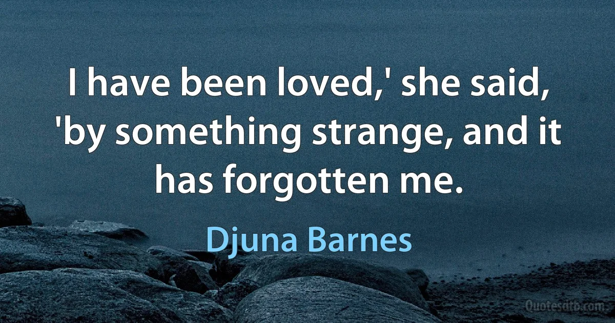 I have been loved,' she said, 'by something strange, and it has forgotten me. (Djuna Barnes)