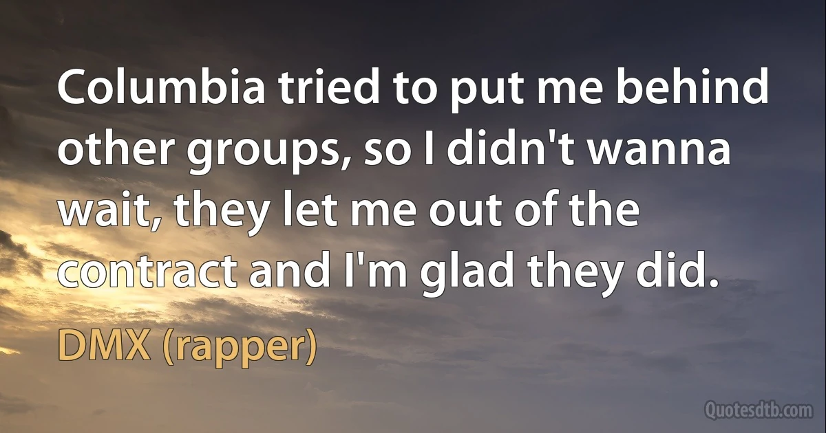 Columbia tried to put me behind other groups, so I didn't wanna wait, they let me out of the contract and I'm glad they did. (DMX (rapper))