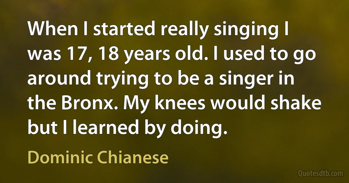 When I started really singing I was 17, 18 years old. I used to go around trying to be a singer in the Bronx. My knees would shake but I learned by doing. (Dominic Chianese)