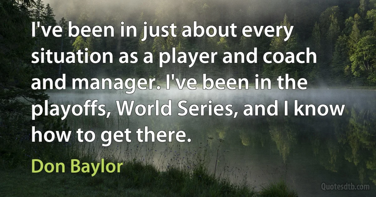 I've been in just about every situation as a player and coach and manager. I've been in the playoffs, World Series, and I know how to get there. (Don Baylor)