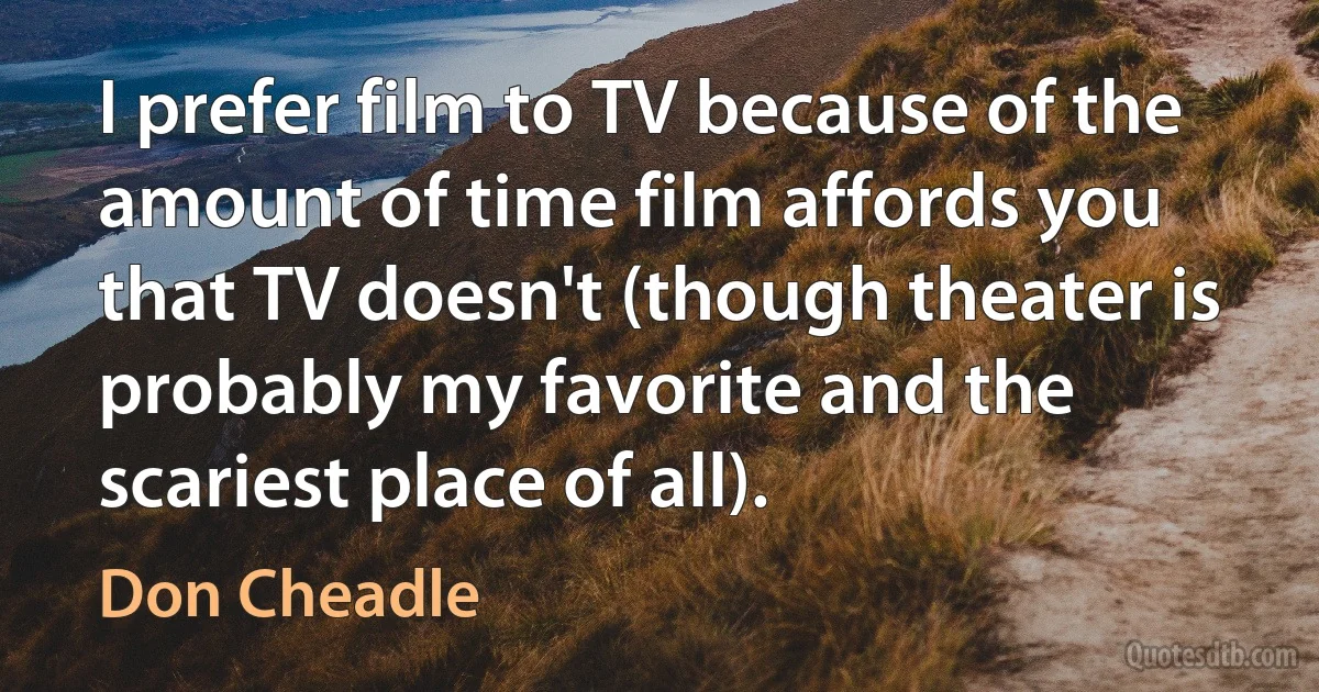 I prefer film to TV because of the amount of time film affords you that TV doesn't (though theater is probably my favorite and the scariest place of all). (Don Cheadle)