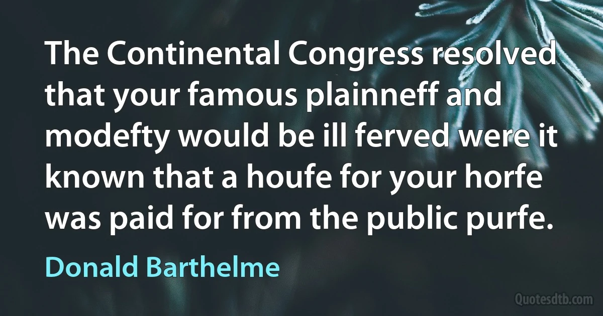 The Continental Congress resolved that your famous plainneff and modefty would be ill ferved were it known that a houfe for your horfe was paid for from the public purfe. (Donald Barthelme)