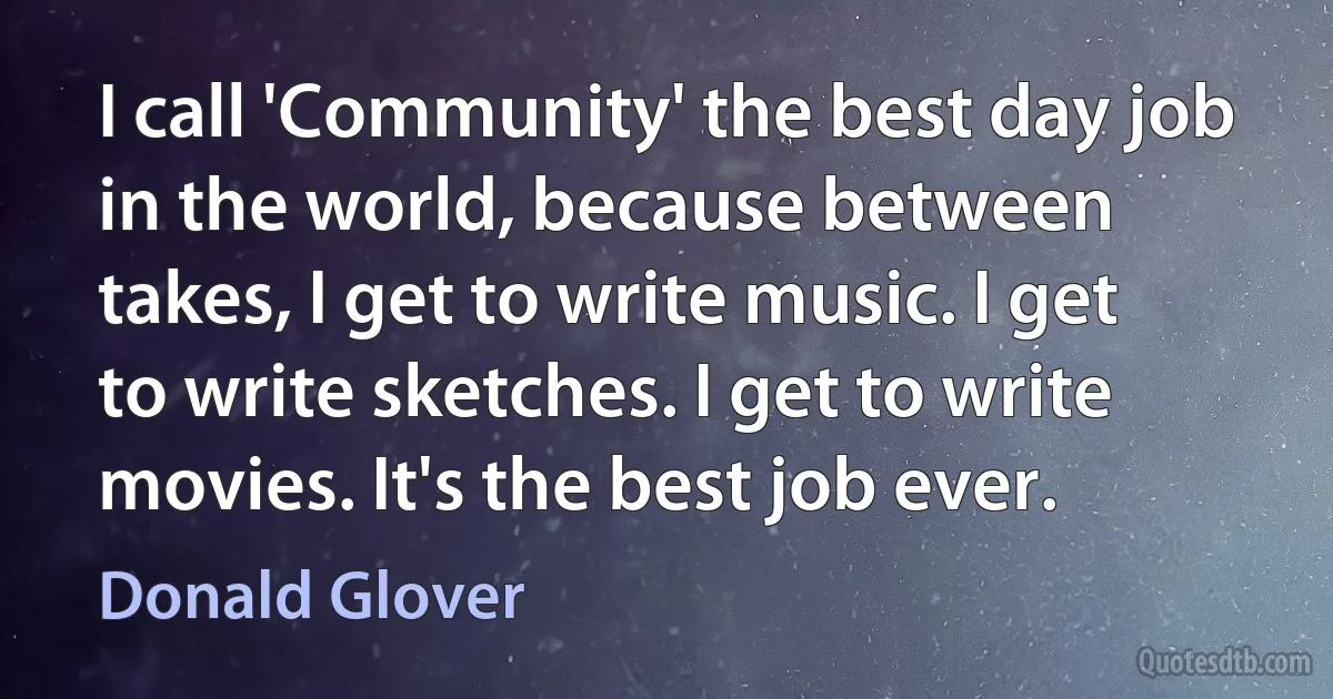 I call 'Community' the best day job in the world, because between takes, I get to write music. I get to write sketches. I get to write movies. It's the best job ever. (Donald Glover)