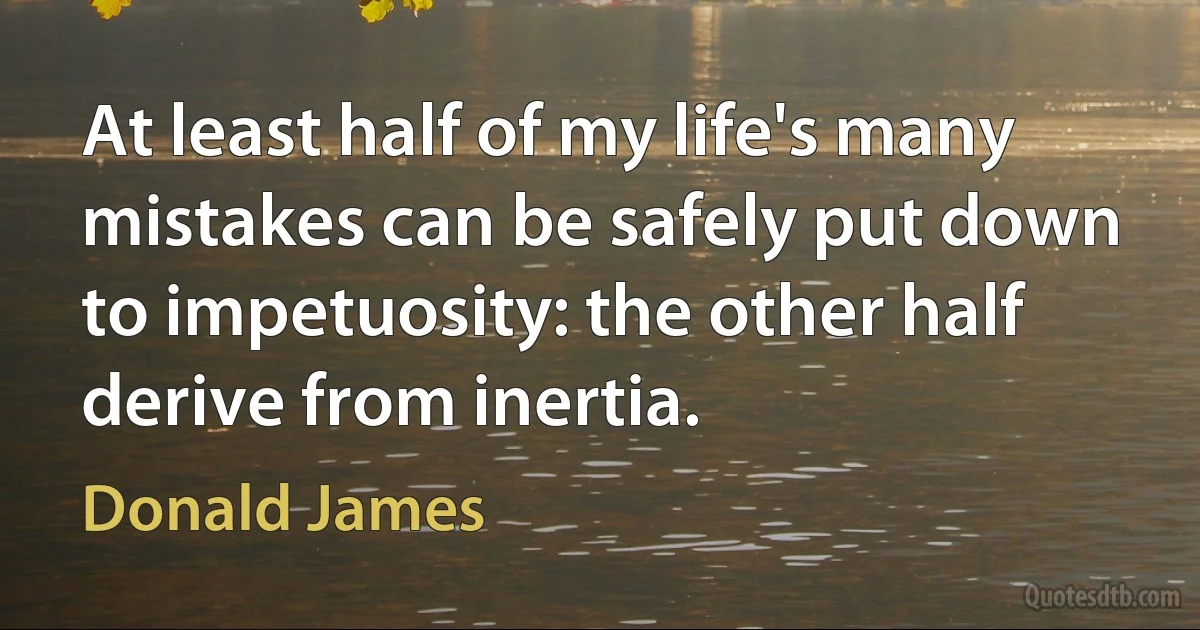 At least half of my life's many mistakes can be safely put down to impetuosity: the other half derive from inertia. (Donald James)