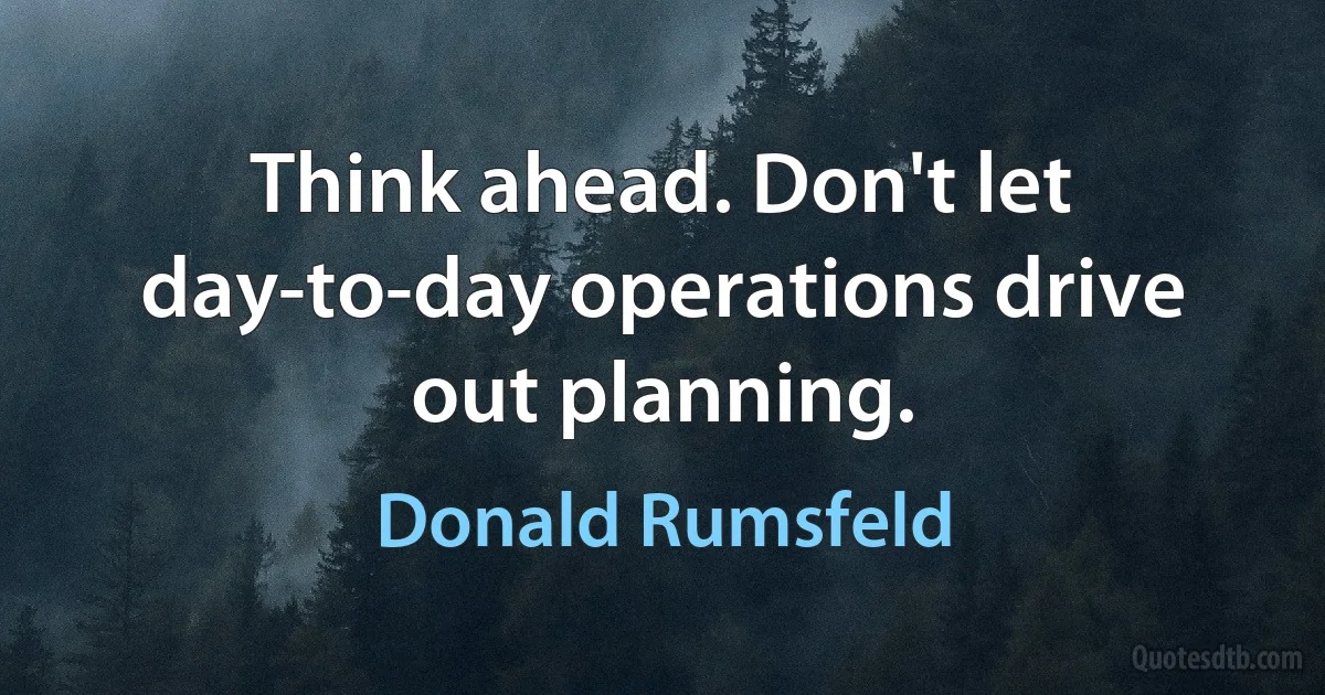 Think ahead. Don't let day-to-day operations drive out planning. (Donald Rumsfeld)