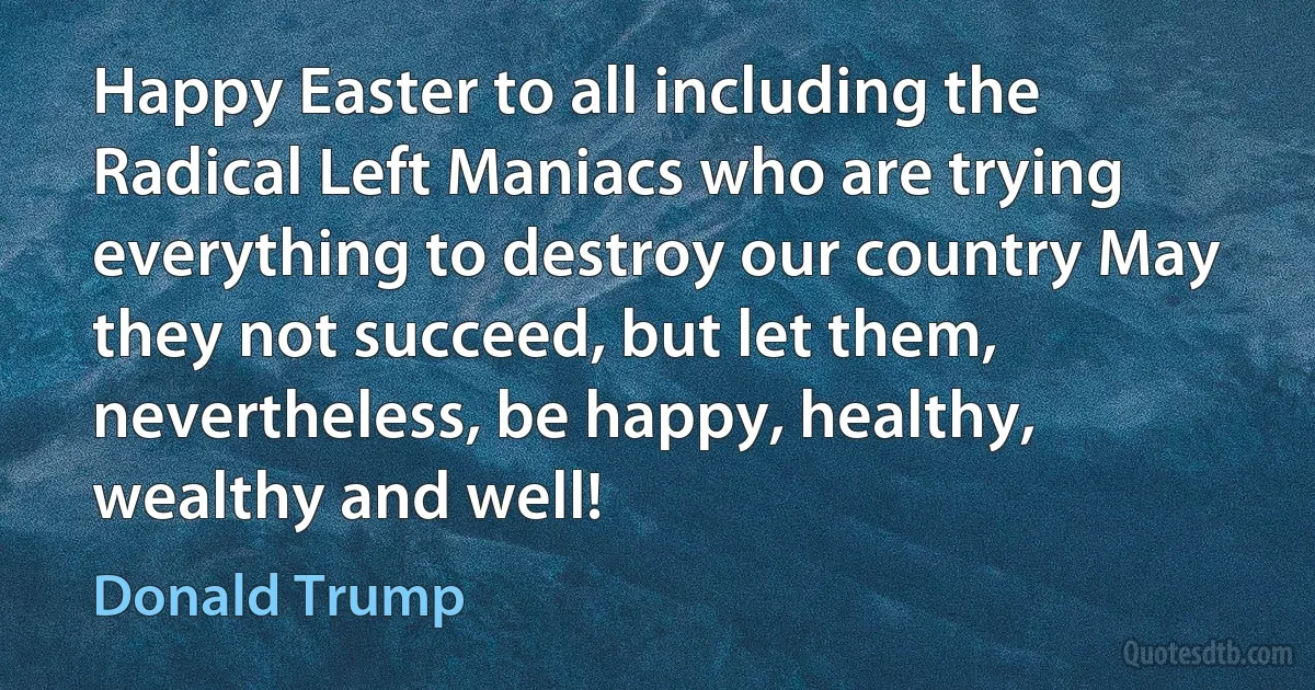 Happy Easter to all including the Radical Left Maniacs who are trying everything to destroy our country May they not succeed, but let them, nevertheless, be happy, healthy, wealthy and well! (Donald Trump)