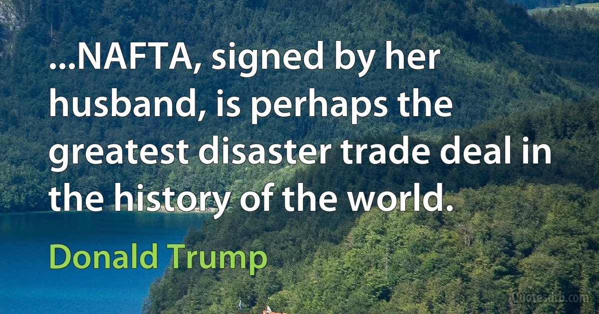 ...NAFTA, signed by her husband, is perhaps the greatest disaster trade deal in the history of the world. (Donald Trump)