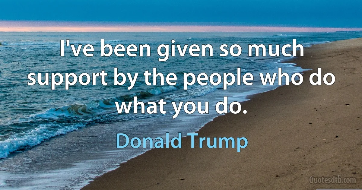 I've been given so much support by the people who do what you do. (Donald Trump)