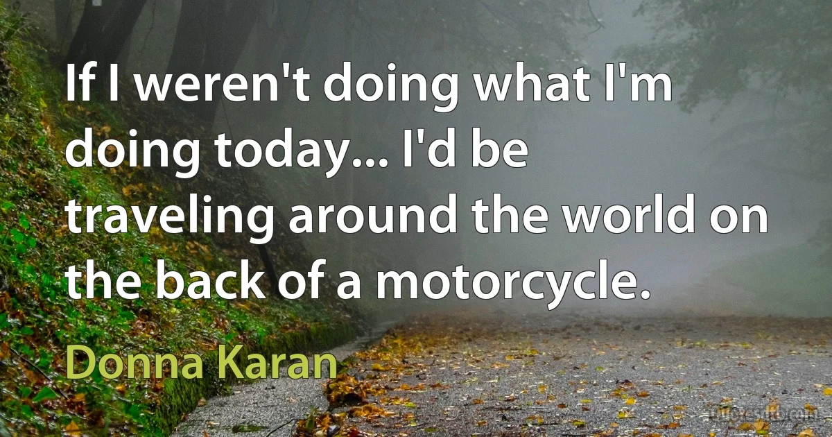 If I weren't doing what I'm doing today... I'd be traveling around the world on the back of a motorcycle. (Donna Karan)