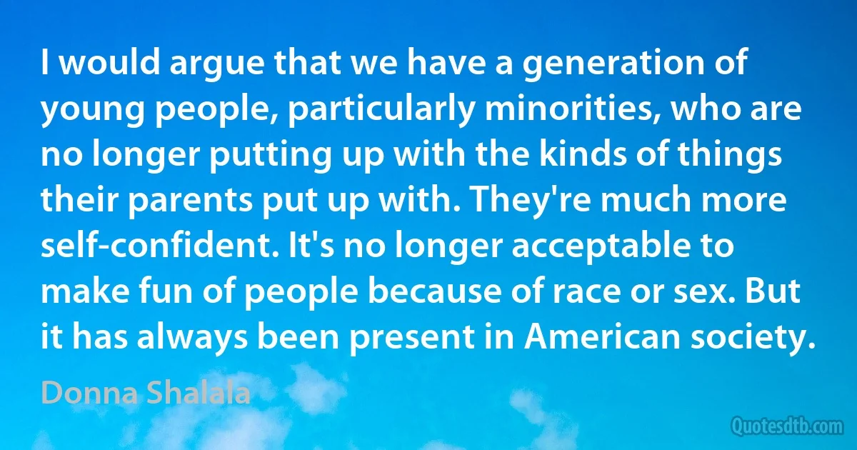 I would argue that we have a generation of young people, particularly minorities, who are no longer putting up with the kinds of things their parents put up with. They're much more self-confident. It's no longer acceptable to make fun of people because of race or sex. But it has always been present in American society. (Donna Shalala)