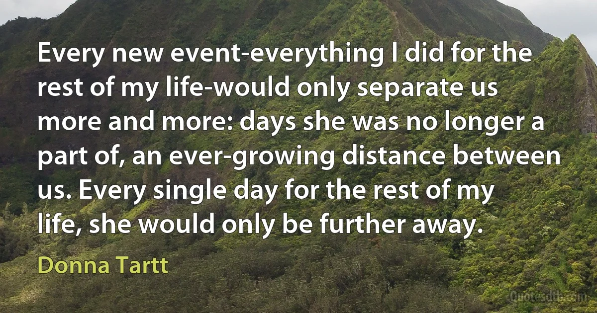 Every new event-everything I did for the rest of my life-would only separate us more and more: days she was no longer a part of, an ever-growing distance between us. Every single day for the rest of my life, she would only be further away. (Donna Tartt)