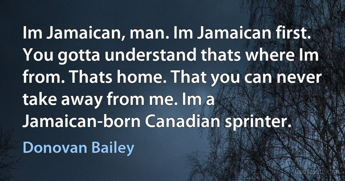 Im Jamaican, man. Im Jamaican first. You gotta understand thats where Im from. Thats home. That you can never take away from me. Im a Jamaican-born Canadian sprinter. (Donovan Bailey)