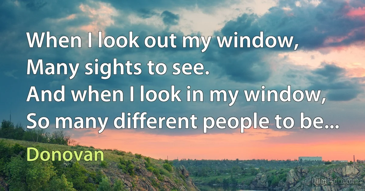 When I look out my window,
Many sights to see.
And when I look in my window,
So many different people to be... (Donovan)