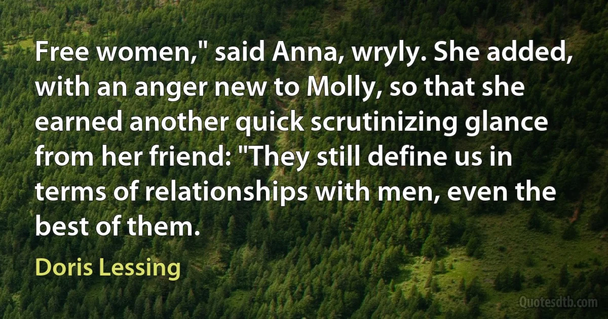 Free women," said Anna, wryly. She added, with an anger new to Molly, so that she earned another quick scrutinizing glance from her friend: "They still define us in terms of relationships with men, even the best of them. (Doris Lessing)