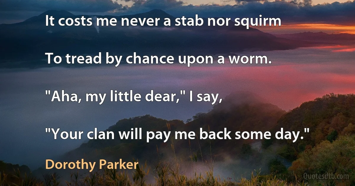 It costs me never a stab nor squirm

To tread by chance upon a worm.

"Aha, my little dear," I say,

"Your clan will pay me back some day." (Dorothy Parker)