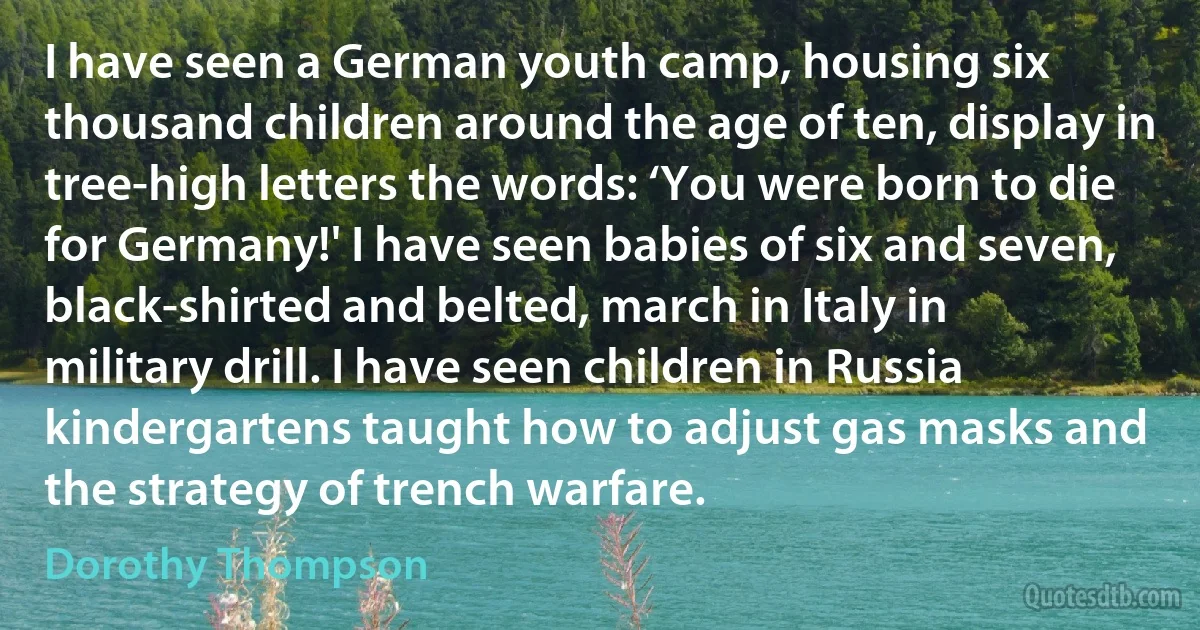 I have seen a German youth camp, housing six thousand children around the age of ten, display in tree-high letters the words: ‘You were born to die for Germany!' I have seen babies of six and seven, black-shirted and belted, march in Italy in military drill. I have seen children in Russia kindergartens taught how to adjust gas masks and the strategy of trench warfare. (Dorothy Thompson)