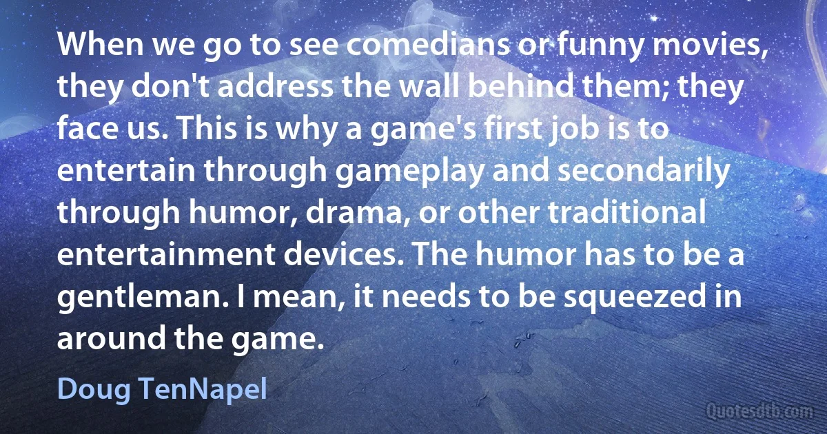 When we go to see comedians or funny movies, they don't address the wall behind them; they face us. This is why a game's first job is to entertain through gameplay and secondarily through humor, drama, or other traditional entertainment devices. The humor has to be a gentleman. I mean, it needs to be squeezed in around the game. (Doug TenNapel)