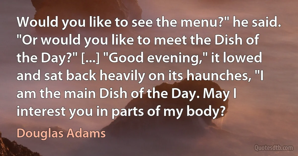 Would you like to see the menu?" he said. "Or would you like to meet the Dish of the Day?" [...] "Good evening," it lowed and sat back heavily on its haunches, "I am the main Dish of the Day. May I interest you in parts of my body? (Douglas Adams)