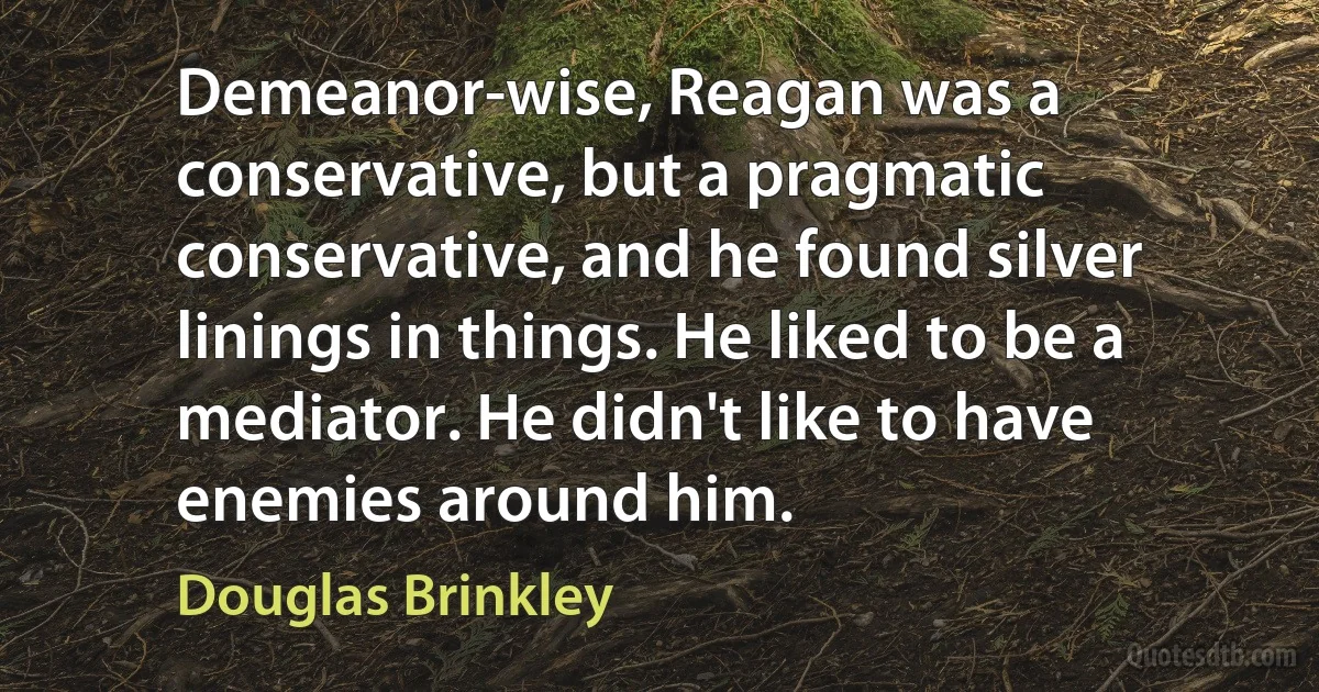 Demeanor-wise, Reagan was a conservative, but a pragmatic conservative, and he found silver linings in things. He liked to be a mediator. He didn't like to have enemies around him. (Douglas Brinkley)