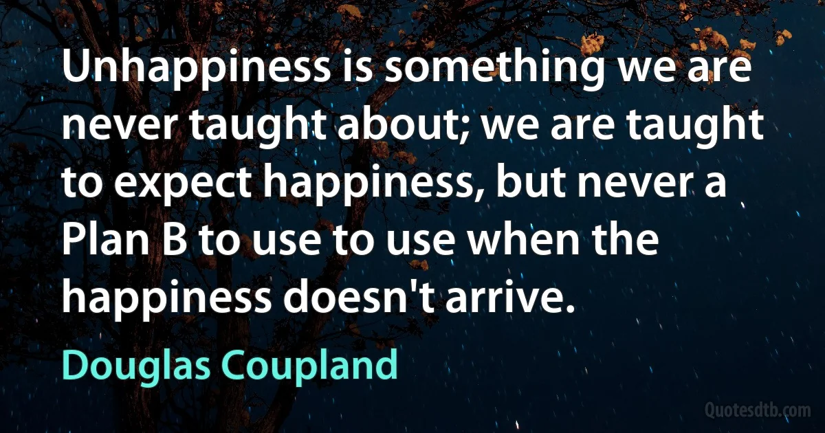 Unhappiness is something we are never taught about; we are taught to expect happiness, but never a Plan B to use to use when the happiness doesn't arrive. (Douglas Coupland)