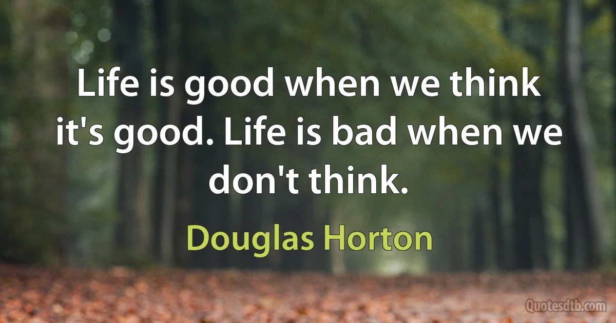 Life is good when we think it's good. Life is bad when we don't think. (Douglas Horton)