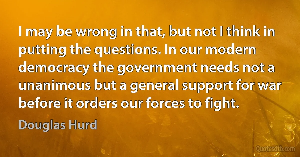 I may be wrong in that, but not I think in putting the questions. In our modern democracy the government needs not a unanimous but a general support for war before it orders our forces to fight. (Douglas Hurd)