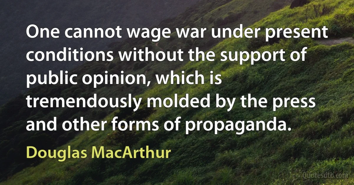 One cannot wage war under present conditions without the support of public opinion, which is tremendously molded by the press and other forms of propaganda. (Douglas MacArthur)