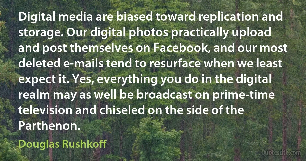 Digital media are biased toward replication and storage. Our digital photos practically upload and post themselves on Facebook, and our most deleted e-mails tend to resurface when we least expect it. Yes, everything you do in the digital realm may as well be broadcast on prime-time television and chiseled on the side of the Parthenon. (Douglas Rushkoff)