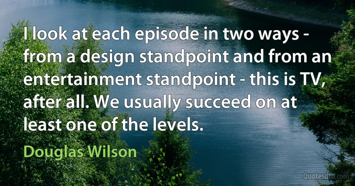 I look at each episode in two ways - from a design standpoint and from an entertainment standpoint - this is TV, after all. We usually succeed on at least one of the levels. (Douglas Wilson)