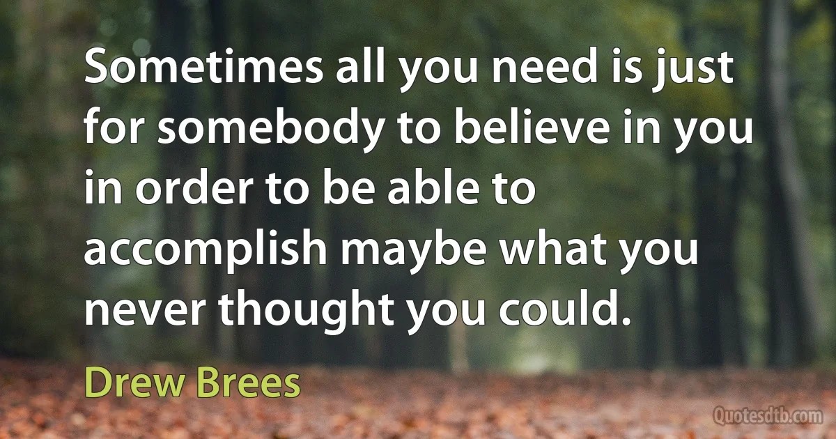 Sometimes all you need is just for somebody to believe in you in order to be able to accomplish maybe what you never thought you could. (Drew Brees)