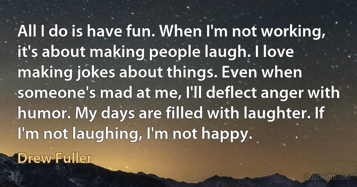 All I do is have fun. When I'm not working, it's about making people laugh. I love making jokes about things. Even when someone's mad at me, I'll deflect anger with humor. My days are filled with laughter. If I'm not laughing, I'm not happy. (Drew Fuller)