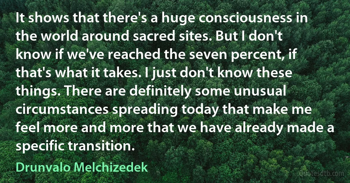 It shows that there's a huge consciousness in the world around sacred sites. But I don't know if we've reached the seven percent, if that's what it takes. I just don't know these things. There are definitely some unusual circumstances spreading today that make me feel more and more that we have already made a specific transition. (Drunvalo Melchizedek)