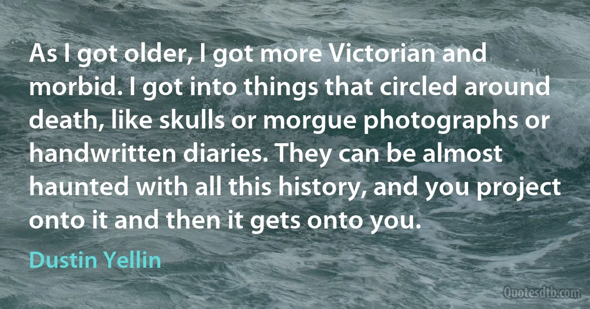 As I got older, I got more Victorian and morbid. I got into things that circled around death, like skulls or morgue photographs or handwritten diaries. They can be almost haunted with all this history, and you project onto it and then it gets onto you. (Dustin Yellin)