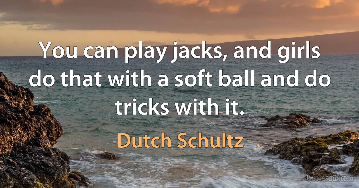 You can play jacks, and girls do that with a soft ball and do tricks with it. (Dutch Schultz)