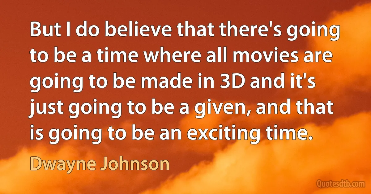 But I do believe that there's going to be a time where all movies are going to be made in 3D and it's just going to be a given, and that is going to be an exciting time. (Dwayne Johnson)