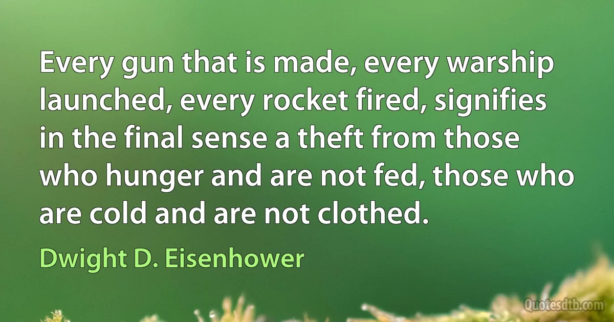 Every gun that is made, every warship launched, every rocket fired, signifies in the final sense a theft from those who hunger and are not fed, those who are cold and are not clothed. (Dwight D. Eisenhower)