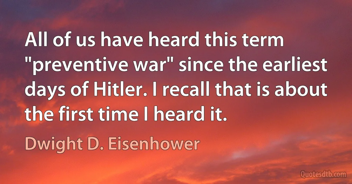 All of us have heard this term "preventive war" since the earliest days of Hitler. I recall that is about the first time I heard it. (Dwight D. Eisenhower)