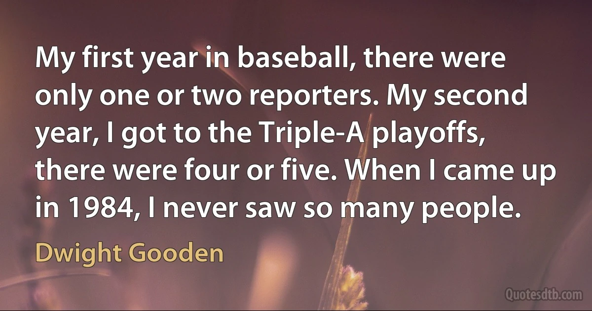 My first year in baseball, there were only one or two reporters. My second year, I got to the Triple-A playoffs, there were four or five. When I came up in 1984, I never saw so many people. (Dwight Gooden)