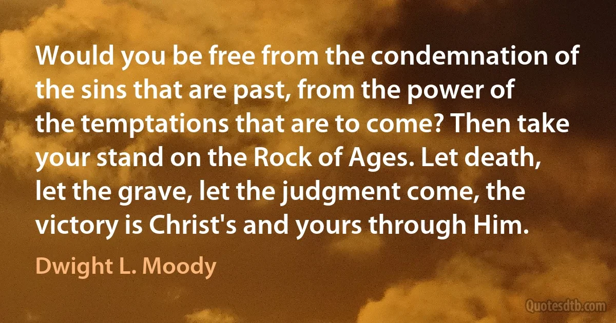 Would you be free from the condemnation of the sins that are past, from the power of the temptations that are to come? Then take your stand on the Rock of Ages. Let death, let the grave, let the judgment come, the victory is Christ's and yours through Him. (Dwight L. Moody)