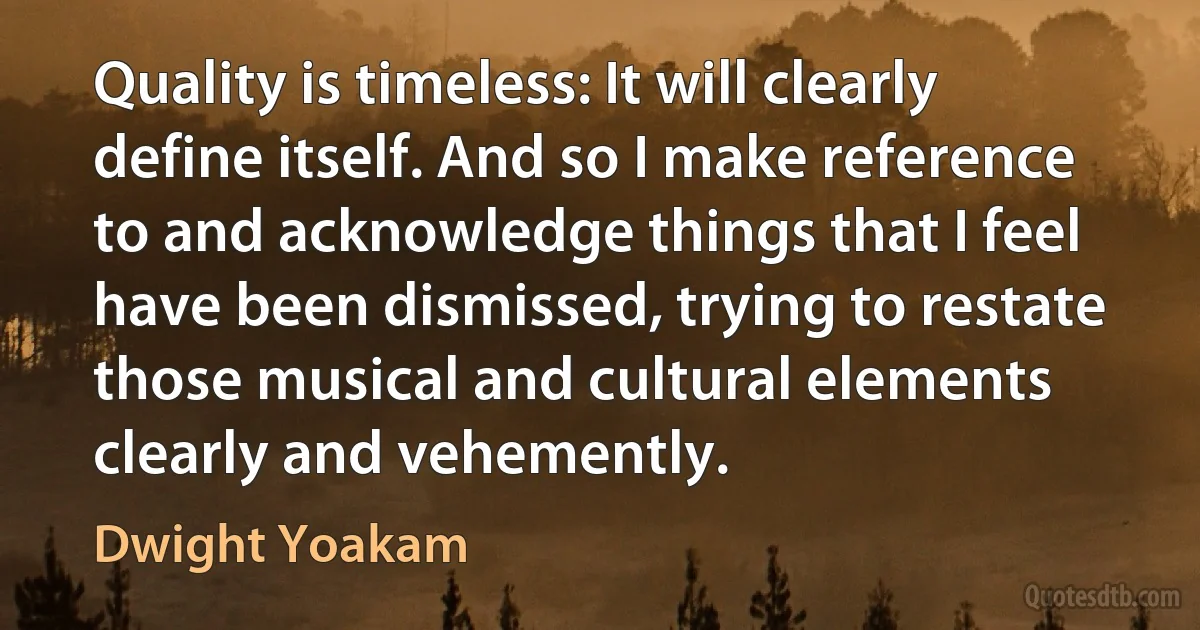 Quality is timeless: It will clearly define itself. And so I make reference to and acknowledge things that I feel have been dismissed, trying to restate those musical and cultural elements clearly and vehemently. (Dwight Yoakam)