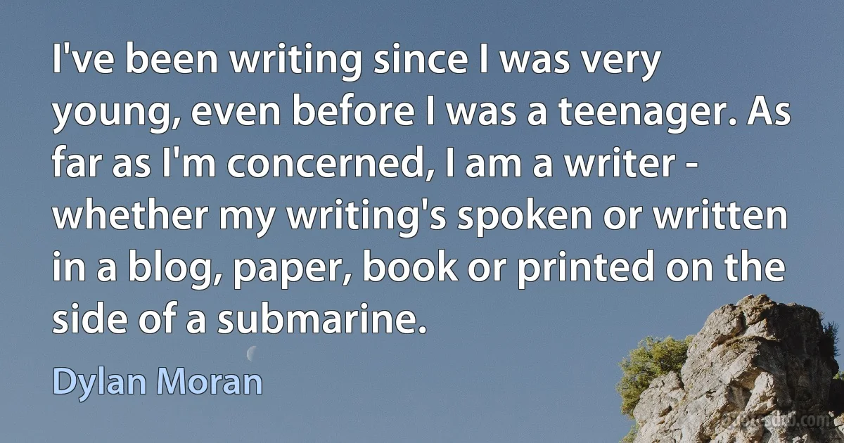 I've been writing since I was very young, even before I was a teenager. As far as I'm concerned, I am a writer - whether my writing's spoken or written in a blog, paper, book or printed on the side of a submarine. (Dylan Moran)