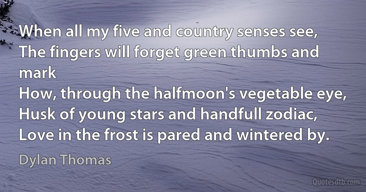 When all my five and country senses see,
The fingers will forget green thumbs and mark
How, through the halfmoon's vegetable eye,
Husk of young stars and handfull zodiac,
Love in the frost is pared and wintered by. (Dylan Thomas)