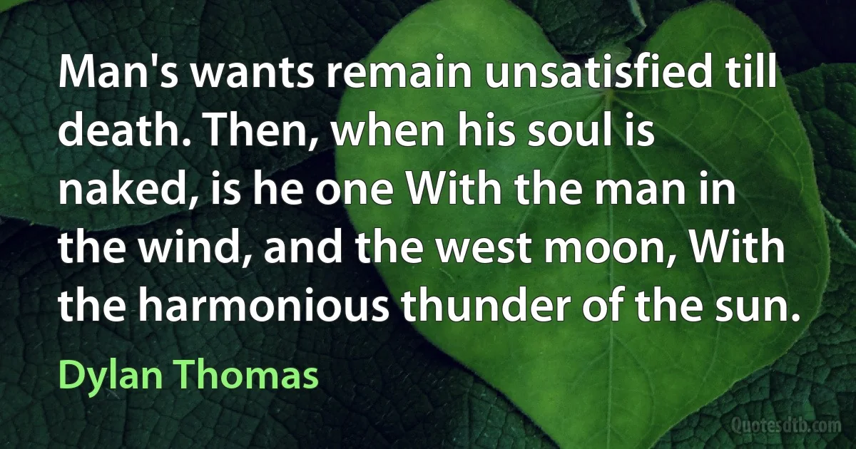 Man's wants remain unsatisfied till death. Then, when his soul is naked, is he one With the man in the wind, and the west moon, With the harmonious thunder of the sun. (Dylan Thomas)